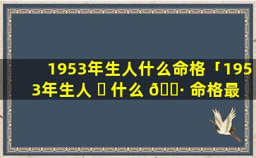 1953年生人什么命格「1953年生人 ☘ 什么 🌷 命格最好」